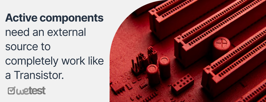 Active components need an external source to completely work like a Transistor. Passive components don’t need any external source, like Inductor.